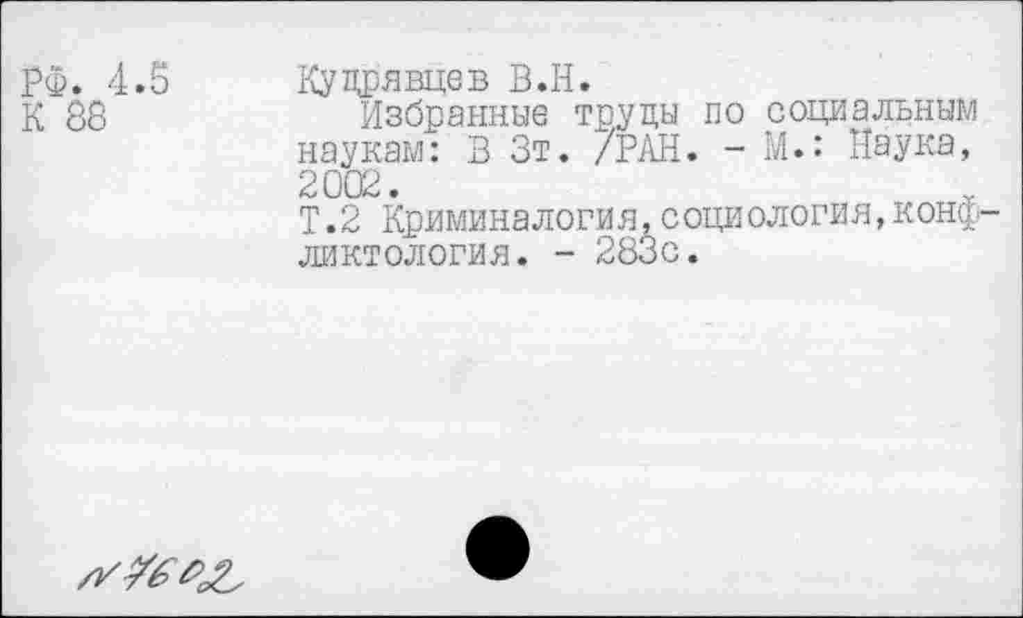 ﻿РФ. 4.5 К 88
Кудрявцев В.Н.
Избранные труды по социальным наукам: В Зт. /РАН. - М.: Паука, 2002.
Т.2 Криминалогия, социология,конфликтология. - 283с.
